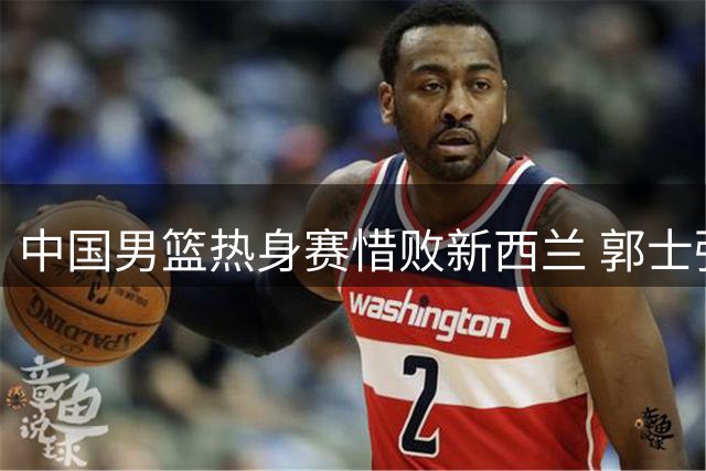 中国男篮热身赛惜败新西兰 郭士强脸色铁青暴露致命短板