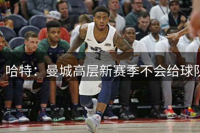 哈特：曼城高层新赛季不会给球队施加过多压力 阿森纳需摆正心态