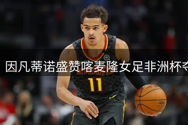 因凡蒂诺盛赞喀麦隆女足非洲杯夺冠壮举
