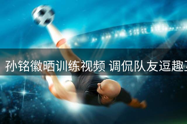 孙铭徽晒训练视频 调侃队友逗趣互动