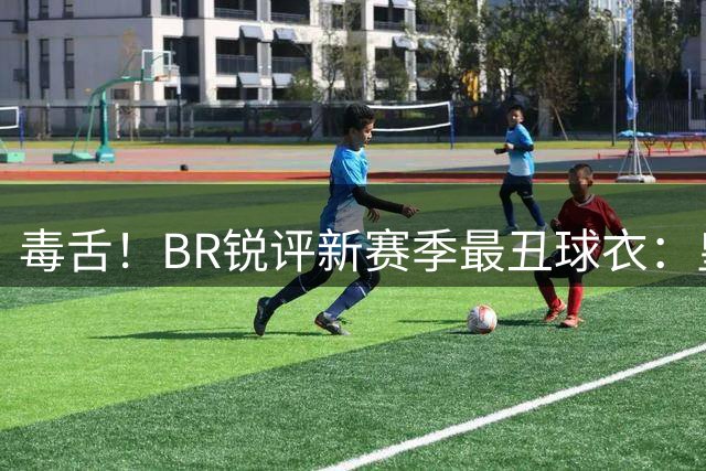 毒舌！BR锐评新赛季最丑球衣：皇马主场、热刺客场、纽卡客场在列