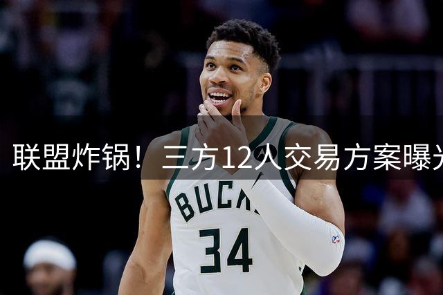 联盟炸锅！三方12人交易方案曝光 欧文转投活塞引争议
